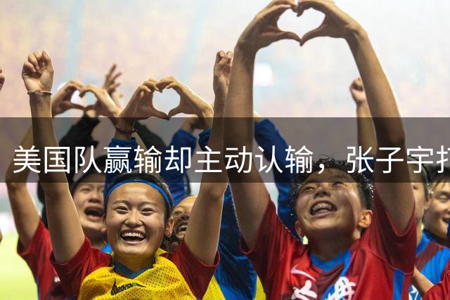美国队赢输却主动认输，张子宇打服美国第一人，宫鲁鸣目标达成